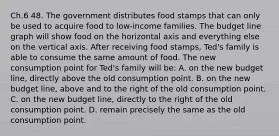 Ch.6 48. The government distributes food stamps that can only be used to acquire food to low-income families. The budget line graph will show food on the horizontal axis and everything else on the vertical axis. After receiving food stamps, Ted's family is able to consume the same amount of food. The new consumption point for Ted's family will be: A. on the new budget line, directly above the old consumption point. B. on the new budget line, above and to the right of the old consumption point. C. on the new budget line, directly to the right of the old consumption point. D. remain precisely the same as the old consumption point.