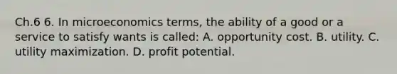 Ch.6 6. In microeconomics terms, the ability of a good or a service to satisfy wants is called: A. opportunity cost. B. utility. C. utility maximization. D. profit potential.