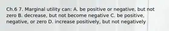 Ch.6 7. Marginal utility can: A. be positive or negative, but not zero B. decrease, but not become negative C. be positive, negative, or zero D. increase positively, but not negatively