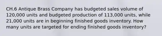 CH.6 Antique Brass Company has budgeted sales volume of 120,000 units and budgeted production of 113,000 units, while 21,000 units are in beginning finished goods inventory. How many units are targeted for ending finished goods inventory?