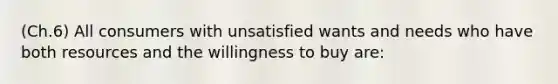 (Ch.6) All consumers with unsatisfied wants and needs who have both resources and the willingness to buy are: