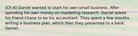 (Ch.6) Daniel wanted to start his own small business. After spending his own money on marketing research, Daniel asked his friend Chase to be his accountant. They spent a few months writing a business plan, which then they presented to a bank. Daniel: