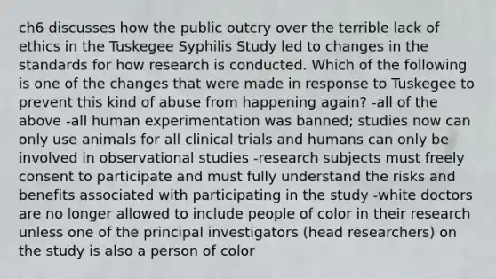 ch6 discusses how the public outcry over the terrible lack of ethics in the Tuskegee Syphilis Study led to changes in the standards for how research is conducted. Which of the following is one of the changes that were made in response to Tuskegee to prevent this kind of abuse from happening again? -all of the above -all human experimentation was banned; studies now can only use animals for all clinical trials and humans can only be involved in observational studies -research subjects must freely consent to participate and must fully understand the risks and benefits associated with participating in the study -white doctors are no longer allowed to include people of color in their research unless one of the principal investigators (head researchers) on the study is also a person of color