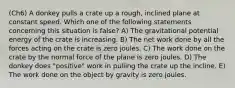 (Ch6) A donkey pulls a crate up a rough, inclined plane at constant speed. Which one of the following statements concerning this situation is false? A) The gravitational potential energy of the crate is increasing. B) The net work done by all the forces acting on the crate is zero joules. C) The work done on the crate by the normal force of the plane is zero joules. D) The donkey does "positive" work in pulling the crate up the incline. E) The work done on the object by gravity is zero joules.