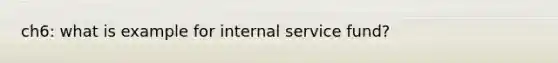 ch6: what is example for internal service fund?