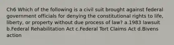 Ch6 Which of the following is a civil suit brought against federal government officials for denying the constitutional rights to life, liberty, or property without due process of law? a.1983 lawsuit b.Federal Rehabilitation Act c.Federal Tort Claims Act d.Bivens action