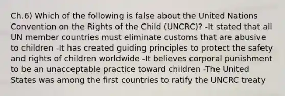 Ch.6) Which of the following is false about the United Nations Convention on the Rights of the Child (UNCRC)? -It stated that all UN member countries must eliminate customs that are abusive to children -It has created guiding principles to protect the safety and rights of children worldwide -It believes corporal punishment to be an unacceptable practice toward children -The United States was among the first countries to ratify the UNCRC treaty