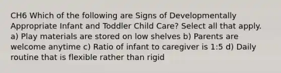 CH6 Which of the following are Signs of Developmentally Appropriate Infant and Toddler Child Care? Select all that apply. a) Play materials are stored on low shelves b) Parents are welcome anytime c) Ratio of infant to caregiver is 1:5 d) Daily routine that is flexible rather than rigid