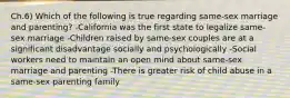 Ch.6) Which of the following is true regarding same-sex marriage and parenting? -California was the first state to legalize same-sex marriage -Children raised by same-sex couples are at a significant disadvantage socially and psychologically -Social workers need to maintain an open mind about same-sex marriage and parenting -There is greater risk of child abuse in a same-sex parenting family