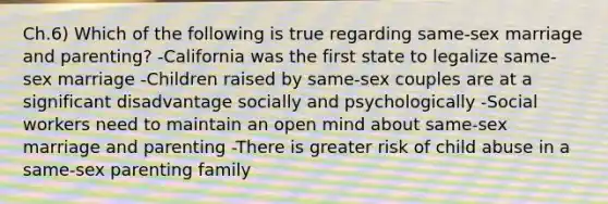 Ch.6) Which of the following is true regarding same-sex marriage and parenting? -California was the first state to legalize same-sex marriage -Children raised by same-sex couples are at a significant disadvantage socially and psychologically -Social workers need to maintain an open mind about same-sex marriage and parenting -There is greater risk of child abuse in a same-sex parenting family