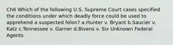 Ch6 Which of the following U.S. Supreme Court cases specified the conditions under which deadly force could be used to apprehend a suspected felon? a.Hunter v. Bryant b.Saucier v. Katz c.Tennessee v. Garner d.Bivens v. Six Unknown Federal Agents