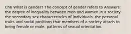 Ch6 What is gender? The concept of gender refers to Answers: the degree of inequality between men and women in a society. the secondary sex characteristics of individuals. the personal traits and social positions that members of a society attach to being female or male. patterns of sexual orientation.