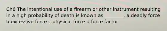 Ch6 The intentional use of a firearm or other instrument resulting in a high probability of death is known as ________. a.deadly force b.excessive force c.physical force d.force factor