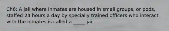 Ch6: A jail where inmates are housed in small groups, or pods, staffed 24 hours a day by specially trained officers who interact with the inmates is called a _____ jail.