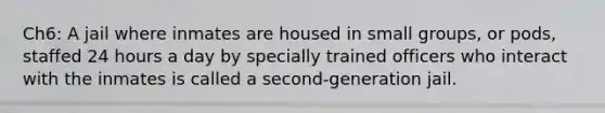 Ch6: A jail where inmates are housed in small groups, or pods, staffed 24 hours a day by specially trained officers who interact with the inmates is called a second-generation jail.