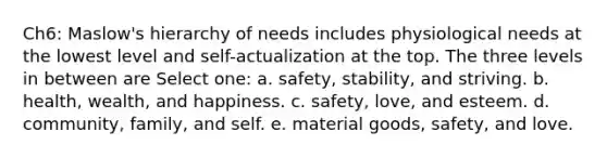 Ch6: Maslow's hierarchy of needs includes physiological needs at the lowest level and self-actualization at the top. The three levels in between are Select one: a. safety, stability, and striving. b. health, wealth, and happiness. c. safety, love, and esteem. d. community, family, and self. e. material goods, safety, and love.