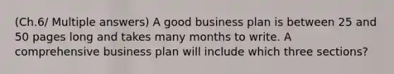 (Ch.6/ Multiple answers) A good business plan is between 25 and 50 pages long and takes many months to write. A comprehensive business plan will include which three sections?