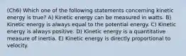 (Ch6) Which one of the following statements concerning kinetic energy is true? A) Kinetic energy can be measured in watts. B) Kinetic energy is always equal to the potential energy. C) Kinetic energy is always positive. D) Kinetic energy is a quantitative measure of inertia. E) Kinetic energy is directly proportional to velocity.