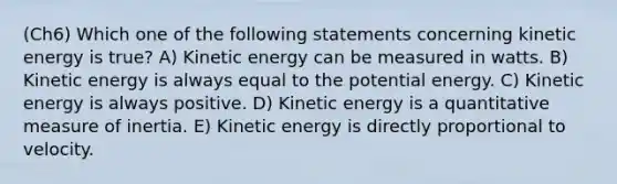 (Ch6) Which one of the following statements concerning kinetic energy is true? A) Kinetic energy can be measured in watts. B) Kinetic energy is always equal to the potential energy. C) Kinetic energy is always positive. D) Kinetic energy is a quantitative measure of inertia. E) Kinetic energy is directly proportional to velocity.