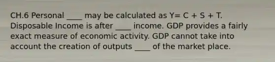 CH.6 Personal ____ may be calculated as Y= C + S + T. Disposable Income is after ____ income. GDP provides a fairly exact measure of economic activity. GDP cannot take into account the creation of outputs ____ of the market place.