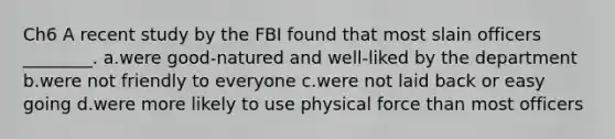 Ch6 A recent study by the FBI found that most slain officers ________. a.were good-natured and well-liked by the department b.were not friendly to everyone c.were not laid back or easy going d.were more likely to use physical force than most officers