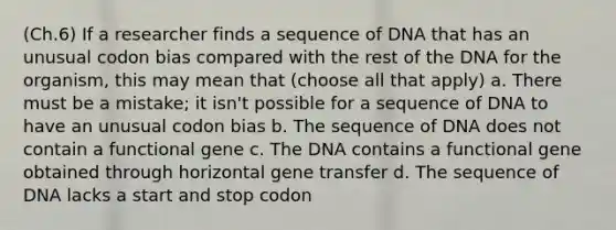 (Ch.6) If a researcher finds a sequence of DNA that has an unusual codon bias compared with the rest of the DNA for the organism, this may mean that (choose all that apply) a. There must be a mistake; it isn't possible for a sequence of DNA to have an unusual codon bias b. The sequence of DNA does not contain a functional gene c. The DNA contains a functional gene obtained through horizontal gene transfer d. The sequence of DNA lacks a start and stop codon