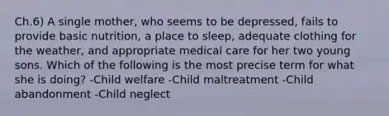 Ch.6) A single mother, who seems to be depressed, fails to provide basic nutrition, a place to sleep, adequate clothing for the weather, and appropriate medical care for her two young sons. Which of the following is the most precise term for what she is doing? -Child welfare -Child maltreatment -Child abandonment -Child neglect