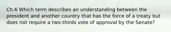 Ch.6 Which term describes an understanding between the president and another country that has the force of a treaty but does not require a two-thirds vote of approval by the Senate?