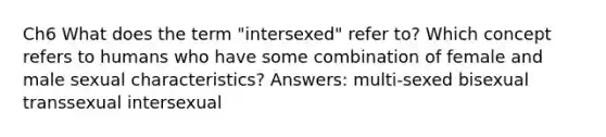 Ch6 What does the term "intersexed" refer to? Which concept refers to humans who have some combination of female and male sexual characteristics? Answers: multi-sexed bisexual transsexual intersexual