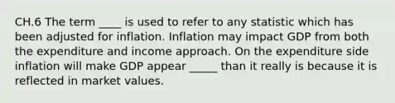 CH.6 The term ____ is used to refer to any statistic which has been adjusted for inflation. Inflation may impact GDP from both the expenditure and income approach. On the expenditure side inflation will make GDP appear _____ than it really is because it is reflected in market values.