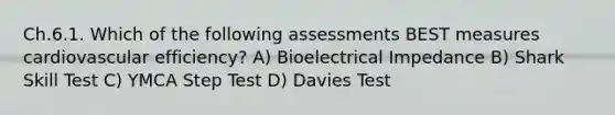 Ch.6.1. Which of the following assessments BEST measures cardiovascular efficiency? A) Bioelectrical Impedance B) Shark Skill Test C) YMCA Step Test D) Davies Test