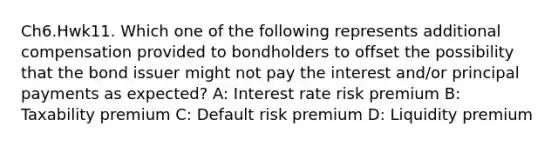 Ch6.Hwk11. Which one of the following represents additional compensation provided to bondholders to offset the possibility that the bond issuer might not pay the interest and/or principal payments as expected? A: Interest rate risk premium B: Taxability premium C: Default risk premium D: Liquidity premium