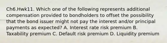 Ch6.Hwk11. Which one of the following represents additional compensation provided to bondholders to offset the possibility that the bond issuer might not pay the interest and/or principal payments as expected? A. Interest rate risk premium B. Taxability premium C. Default risk premium D. Liquidity premium