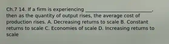 Ch.7 14. If a firm is experiencing ____________________________, then as the quantity of output rises, the average cost of production rises. A. Decreasing returns to scale B. Constant returns to scale C. Economies of scale D. Increasing returns to scale