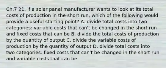 Ch.7 21. If a solar panel manufacturer wants to look at its total costs of production in the short run, which of the following would provide a useful starting point? A. divide total costs into two categories: variable costs that can't be changed in the short run and fixed costs that can be B. divide the total costs of production by the quantity of output C. divide the variable costs of production by the quantity of output D. divide total costs into two categories: fixed costs that can't be changed in the short run and variable costs that can be