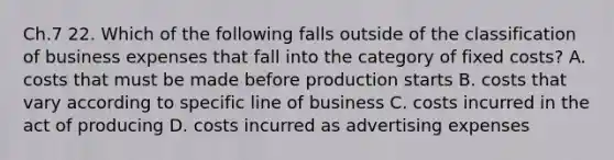 Ch.7 22. Which of the following falls outside of the classification of business expenses that fall into the category of fixed costs? A. costs that must be made before production starts B. costs that vary according to specific line of business C. costs incurred in the act of producing D. costs incurred as advertising expenses