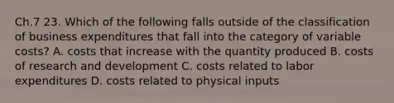 Ch.7 23. Which of the following falls outside of the classification of business expenditures that fall into the category of variable costs? A. costs that increase with the quantity produced B. costs of research and development C. costs related to labor expenditures D. costs related to physical inputs