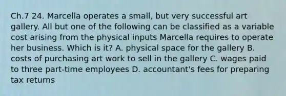 Ch.7 24. Marcella operates a small, but very successful art gallery. All but one of the following can be classified as a variable cost arising from the physical inputs Marcella requires to operate her business. Which is it? A. physical space for the gallery B. costs of purchasing art work to sell in the gallery C. wages paid to three part-time employees D. accountant's fees for preparing tax returns