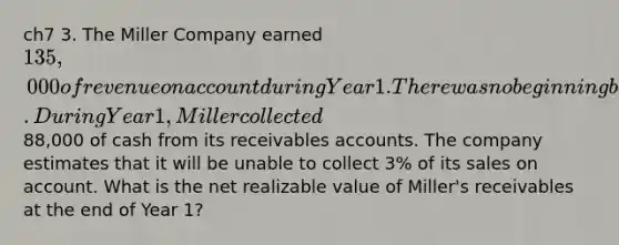 ch7 3. The Miller Company earned 135,000 of revenue on account during Year 1. There was no beginning balance in the accounts receivable and allowance accounts. During Year 1, Miller collected88,000 of cash from its receivables accounts. The company estimates that it will be unable to collect 3% of its sales on account. What is the net realizable value of Miller's receivables at the end of Year 1?