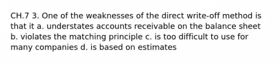 CH.7 3. One of the weaknesses of the direct write-off method is that it a. understates accounts receivable on the balance sheet b. violates the matching principle c. is too difficult to use for many companies d. is based on estimates