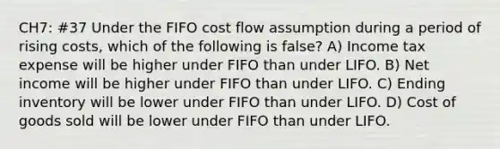 CH7: #37 Under the FIFO cost flow assumption during a period of rising costs, which of the following is false? A) Income tax expense will be higher under FIFO than under LIFO. B) Net income will be higher under FIFO than under LIFO. C) Ending inventory will be lower under FIFO than under LIFO. D) Cost of goods sold will be lower under FIFO than under LIFO.