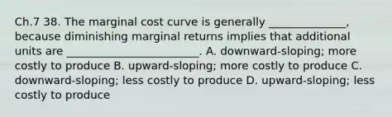 Ch.7 38. The marginal cost curve is generally ______________, because diminishing marginal returns implies that additional units are ________________________. A. downward-sloping; more costly to produce B. upward-sloping; more costly to produce C. downward-sloping; less costly to produce D. upward-sloping; less costly to produce