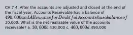 CH.7 4. After the accounts are adjusted and closed at the end of the fiscal year, Accounts Receivable has a balance of 490,000 and Allowance for Doubtful Accounts has a balance of30,000. What is the net realizable value of the accounts receivable? a. 30,000 b.430,000 c. 460,000 d.490,000