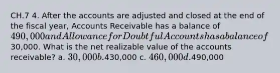 CH.7 4. After the accounts are adjusted and closed at the end of the fiscal year, Accounts Receivable has a balance of 490,000 and Allowance for Doubtful Accounts has a balance of30,000. What is the net realizable value of the accounts receivable? a. 30,000 b.430,000 c. 460,000 d.490,000