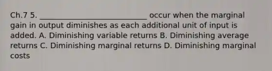 Ch.7 5. ____________________________ occur when the marginal gain in output diminishes as each additional unit of input is added. A. Diminishing variable returns B. Diminishing average returns C. Diminishing marginal returns D. Diminishing marginal costs