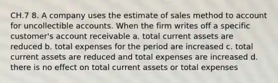 CH.7 8. A company uses the estimate of sales method to account for uncollectible accounts. When the firm writes off a specific customer's account receivable a. total current assets are reduced b. total expenses for the period are increased c. total current assets are reduced and total expenses are increased d. there is no effect on total current assets or total expenses