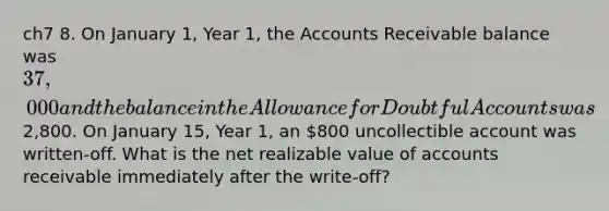 ch7 8. On January 1, Year 1, the Accounts Receivable balance was 37,000 and the balance in the Allowance for Doubtful Accounts was2,800. On January 15, Year 1, an 800 uncollectible account was written-off. What is the net realizable value of accounts receivable immediately after the write-off?