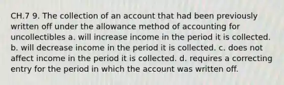 CH.7 9. The collection of an account that had been previously written off under the allowance method of accounting for uncollectibles a. will increase income in the period it is collected. b. will decrease income in the period it is collected. c. does not affect income in the period it is collected. d. requires a correcting entry for the period in which the account was written off.