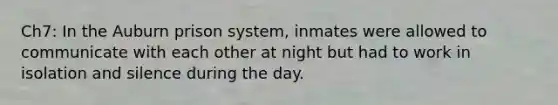 Ch7: In the Auburn prison system, inmates were allowed to communicate with each other at night but had to work in isolation and silence during the day.