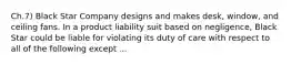 Ch.7) Black Star Company designs and makes desk, window, and ceiling fans. In a product liability suit based on negligence, Black Star could be liable for violating its duty of care with respect to all of the following except ...